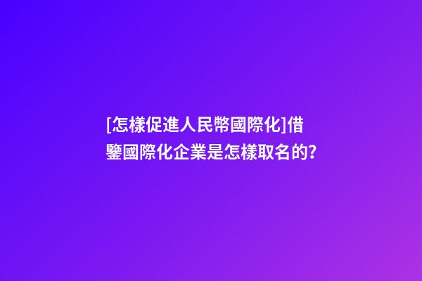 [怎樣促進人民幣國際化]借鑒國際化企業是怎樣取名的？